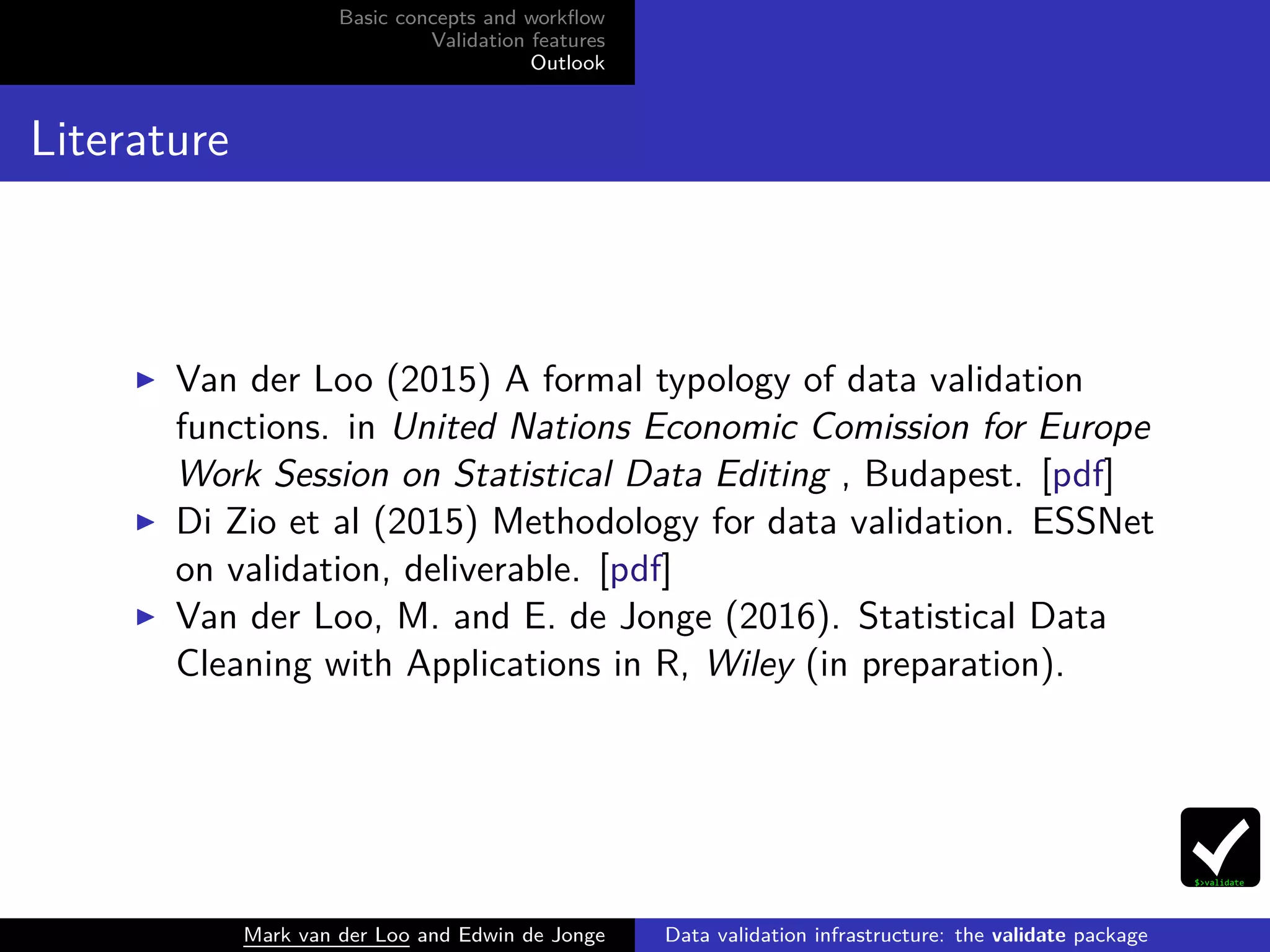 Basic concepts and workﬂow
Validation features
Outlook
Literature
Van der Loo (2015) A formal typology of data validation
functions. in United Nations Economic Comission for Europe
Work Session on Statistical Data Editing , Budapest. [pdf]
Di Zio et al (2015) Methodology for data validation. ESSNet
on validation, deliverable. [pdf]
Van der Loo, M. and E. de Jonge (2016). Statistical Data
Cleaning with Applications in R, Wiley (in preparation).
Mark van der Loo and Edwin de Jonge Data validation infrastructure: the validate package
 