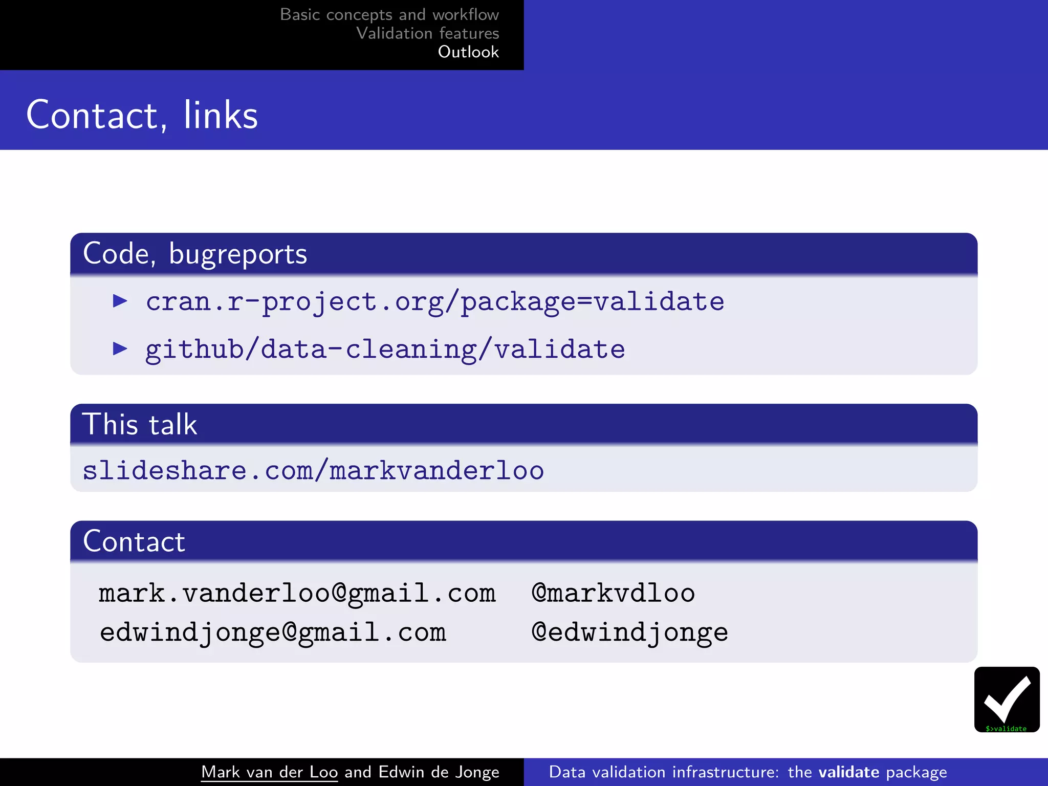 Basic concepts and workﬂow
Validation features
Outlook
Contact, links
Code, bugreports
cran.r-project.org/package=validate
github/data-cleaning/validate
This talk
slideshare.com/markvanderloo
Contact
mark.vanderloo@gmail.com @markvdloo
edwindjonge@gmail.com @edwindjonge
Mark van der Loo and Edwin de Jonge Data validation infrastructure: the validate package
 