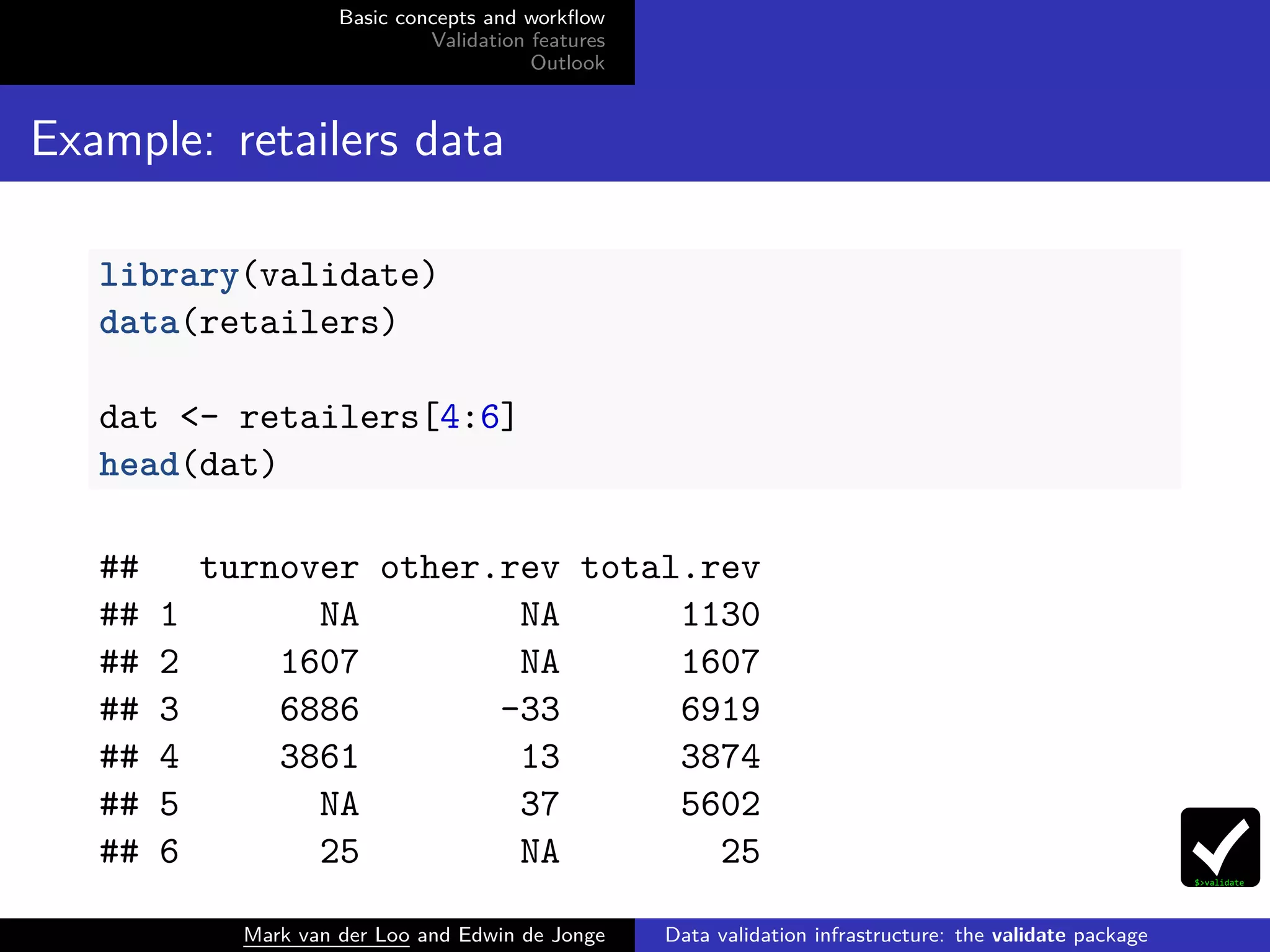 Basic concepts and workﬂow
Validation features
Outlook
Example: retailers data
library(validate)
data(retailers)
dat <- retailers[4:6]
head(dat)
## turnover other.rev total.rev
## 1 NA NA 1130
## 2 1607 NA 1607
## 3 6886 -33 6919
## 4 3861 13 3874
## 5 NA 37 5602
## 6 25 NA 25
Mark van der Loo and Edwin de Jonge Data validation infrastructure: the validate package
 