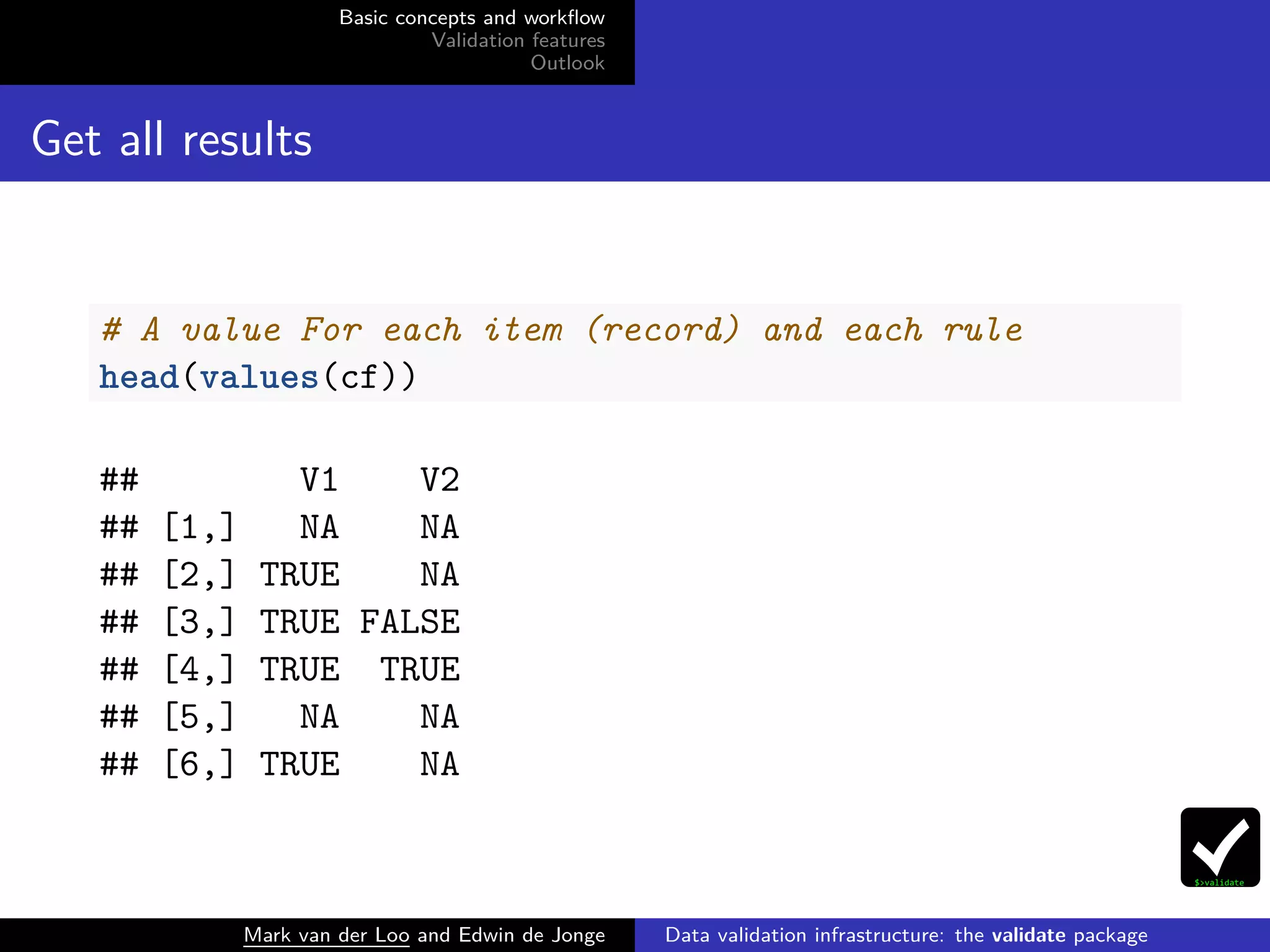 Basic concepts and workﬂow
Validation features
Outlook
Get all results
# A value For each item (record) and each rule
head(values(cf))
## V1 V2
## [1,] NA NA
## [2,] TRUE NA
## [3,] TRUE FALSE
## [4,] TRUE TRUE
## [5,] NA NA
## [6,] TRUE NA
Mark van der Loo and Edwin de Jonge Data validation infrastructure: the validate package
 