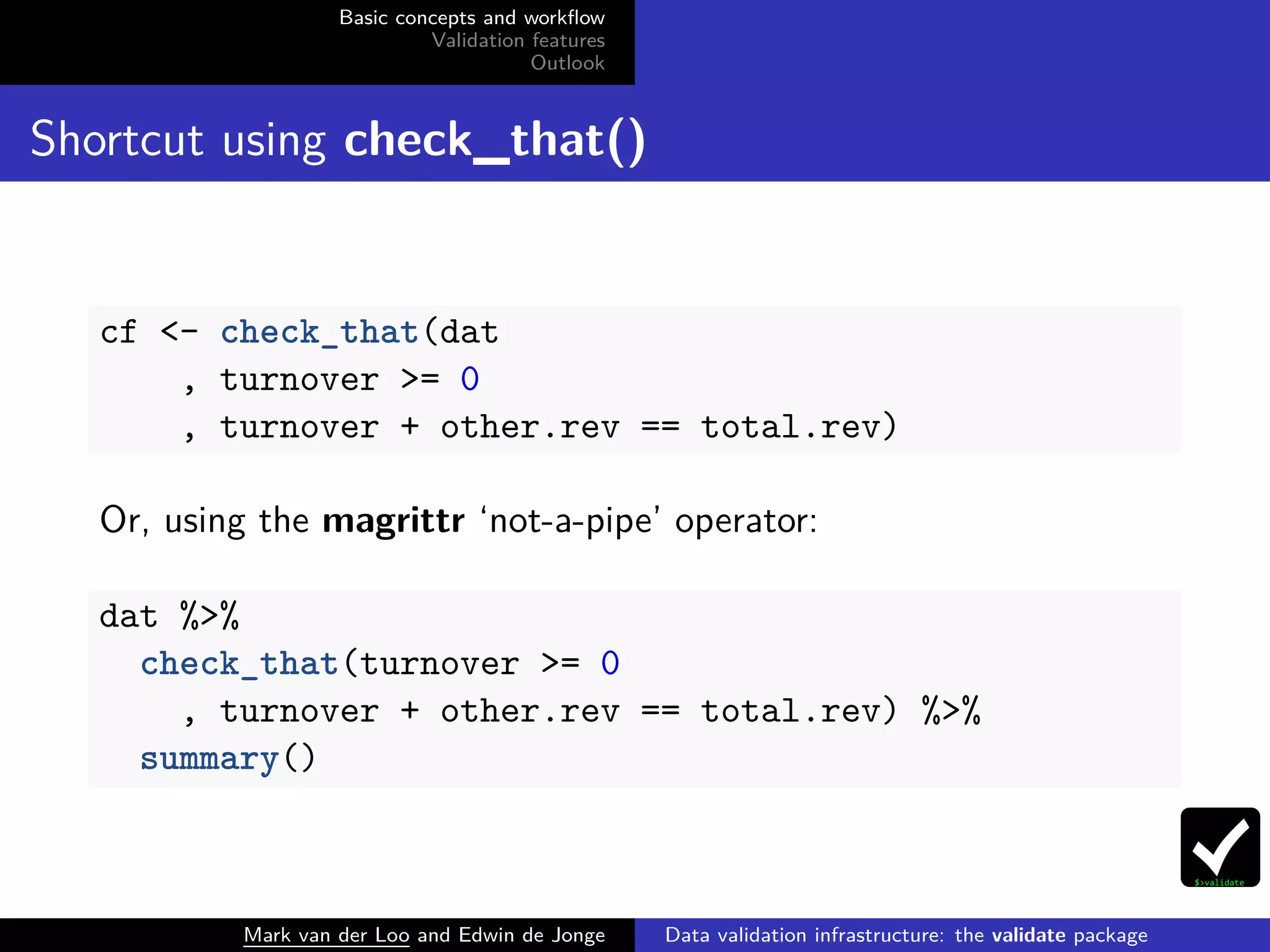 Basic concepts and workﬂow
Validation features
Outlook
Shortcut using check_that()
cf <- check_that(dat
, turnover >= 0
, turnover + other.rev == total.rev)
Or, using the magrittr ‘not-a-pipe’ operator:
dat %>%
check_that(turnover >= 0
, turnover + other.rev == total.rev) %>%
summary()
Mark van der Loo and Edwin de Jonge Data validation infrastructure: the validate package
 