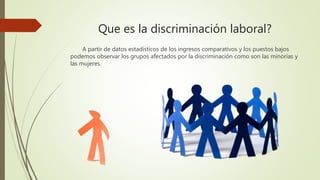 Que es la discriminación laboral?
A partir de datos estadísticos de los ingresos comparativos y los puestos bajos
podemos observar los grupos afectados por la discriminación como son las minorías y
las mujeres.
 