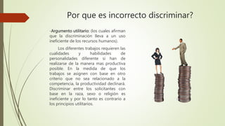 -Argumento utilitario: (los cuales afirman
que la discriminación lleva a un uso
ineficiente de los recursos humanos).
Los diferentes trabajos requieren las
cualidades y habilidades de
personalidades diferente si han de
realizarse de la manera mas productiva
posible. En la medida de que los
trabajos se asignen con base en otro
criterio que no sea relacionado a la
competencia, la productividad declinará.
Discriminar entre los solicitantes con
base en la raza, sexo o religión es
ineficiente y por lo tanto es contrario a
los principios utilitarios.
Por que es incorrecto discriminar?
 