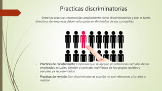 Practicas discriminatorias
Entre las practicas reconocidas ampliamente como discriminatorias y por lo tanto,
directivos de empresas deben esforzarse en eliminarlas de sus compañías.
- Practicas de reclutamiento: Empresas que se apoyan en referencias verbales de los
empleados actuales, tienden a contratar individuos de los grupos raciales y
sexuales ya representados.
- Practicas de revisión: Son discriminatorias cuando no son relevantes a la tarea a
realizar.
 