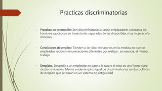 Practicas discriminatorias
- Practicas de promoción: Son discriminatorias cuando empleadores colocan a los
hombres caucásicos en trayectorias separadas de las disponibles a las mujeres y/o
minorías.
- Condiciones de empleo: Tienden a ser discriminatorios en la medida en que los
empleados reciben remuneraciones diferentes por realizar , en esencia, el mismo
trabajo.
- Despidos: Despedir a un empleado en base a la raza o el sexo es una forma clara
de discriminación. Menos evidente (pero igual de discriminatorias son las políticas
de despido que se basan en un sistema de antigüedad.
 