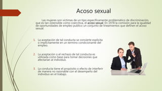 Acoso sexual
Las mujeres son victimas de un tipo específicamente problemático de discriminación,
que es tan ostensible como coercitiva, el acoso sexual. En 1978 la comisión para la igualdad
de oportunidades de empleo publico un conjunto de lineamientos que definen el acoso
sexual.
1. La aceptación de tal conducta se convierte explicita
o implícitamente en un termino condicionante del
empleo.
2. La aceptación o el rechazo de tal conducta es
utilizada como base para tomar decisiones que
afectarían al individuo.
3. La conducta tiene el propósito o efecto de interferir
de manera no razonable con el desempeño del
individuo en el trabajo.
 