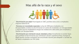 Mas allá de la raza y el sexo
-Discriminación por edad: Promulgada en 1967, prohibía estos actos a empleados
mayores hasta los 65.
-Personas con necesidades especiales: La ley de 1990 para empleados con
discapacidades condena la discriminación en contra de empleados con discapacidades
y requiere que los empleadores tengan las instalaciones adecuadas para empleados y
clientes con discapacidades.
-Discriminación por orientación sexual ,obesidad y otros: Actualmente no existen leyes
que prohíban la discriminación por orientación sexual o apariencia física. Aunque es
ilegal hacerlo muchas compañías han encontrado razones para despedir o cancelar las
de salud a empleados con VIH (sida).
 