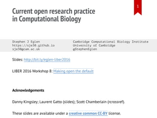 Current open research practice
in Computational Biology
Stephen J Eglen Cambridge Computational Biology Institute
https://sje30.github.io University of Cambridge
sje30@cam.ac.uk @StephenEglen
Slides: http://bit.ly/eglen-liber2016
LIBER 2016 Workshop 8: Making open the default
Acknowledgements
Danny Kingsley; Laurent Gatto (slides); Scott Chamberlain (rcrossref).
These slides are available under a creative common CC-BY license.
1
 