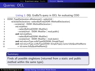 Intro Experiment setup Results Network Queries
Queries: OCL
Listing 1: OQ: GraBaTs query in OCL for evaluating CDO
1 DOM::TypeDeclaration.allInstances()→select(td |
2 td.bodyDeclarations→selectByKind(DOM::MethodDeclaration)
3 →exists(md : DOM::MethodDeclaration |
4 md.modiﬁers
5 →selectByKind(DOM::Modiﬁer)
6 →exists(mod : DOM::Modiﬁer | mod.public)
7 and md.modiﬁers
8 →selectByKind(DOM::Modiﬁer)
9 →exists(mod : DOM::Modiﬁer | mod.static)
10 and md.returnType.oclIsTypeOf(DOM::SimpleType)
11 and md.returnType.oclAsType(DOM::SimpleType).name.fullyQualiﬁedName
12 = td.name.fullyQualiﬁedName))
Summary
Finds all possible singletons (returned from a static and public
method within the same type).
A. García-Domínguez et al. Stress-Testing Centralised Model Stores 11 / 21
 