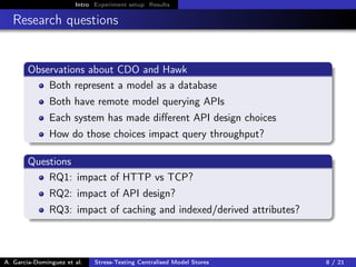 Intro Experiment setup Results
Research questions
Observations about CDO and Hawk
Both represent a model as a database
Both have remote model querying APIs
Each system has made diﬀerent API design choices
How do those choices impact query throughput?
Questions
RQ1: impact of HTTP vs TCP?
RQ2: impact of API design?
RQ3: impact of caching and indexed/derived attributes?
A. García-Domínguez et al. Stress-Testing Centralised Model Stores 8 / 21
 