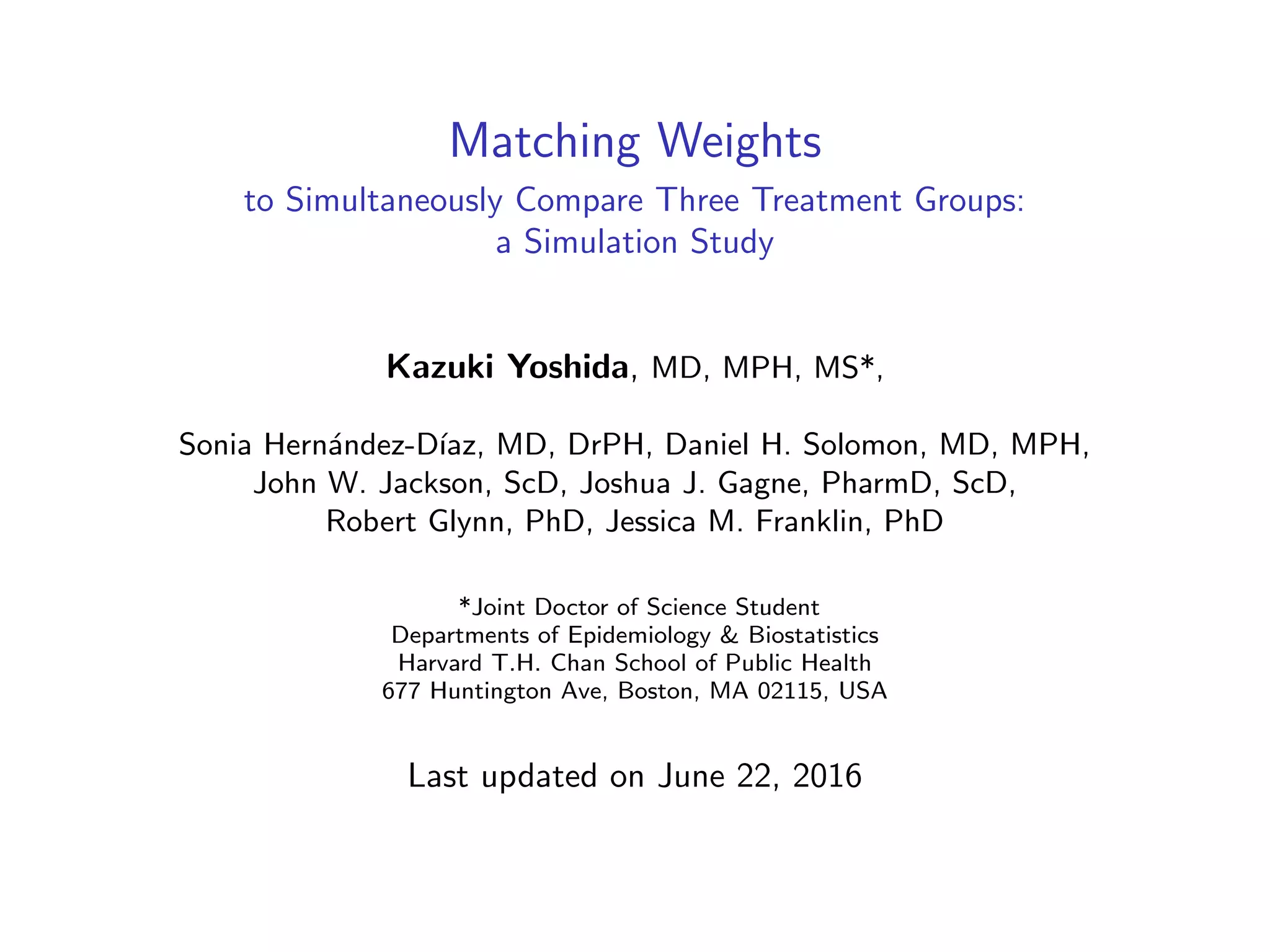 Matching Weights
to Simultaneously Compare Three Treatment Groups:
a Simulation Study
Kazuki Yoshida, MD, MPH, MS*,
Sonia Hern´andez-D´ıaz, MD, DrPH, Daniel H. Solomon, MD, MPH,
John W. Jackson, ScD, Joshua J. Gagne, PharmD, ScD,
Robert Glynn, PhD, Jessica M. Franklin, PhD
*Joint Doctor of Science Student
Departments of Epidemiology & Biostatistics
Harvard T.H. Chan School of Public Health
677 Huntington Ave, Boston, MA 02115, USA
Last updated on June 22, 2016
 