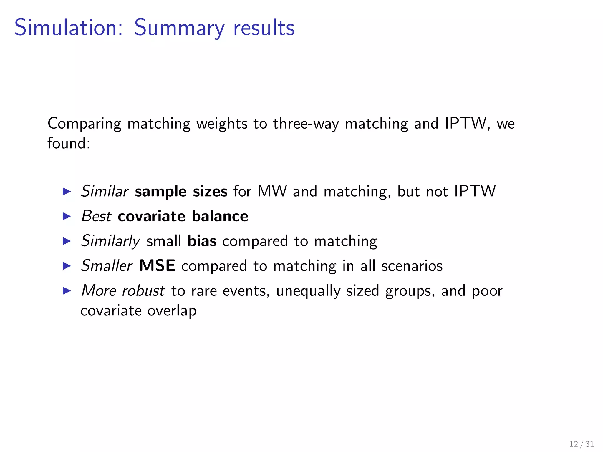 Simulation: Summary results
Comparing matching weights to three-way matching and IPTW, we
found:
Similar sample sizes for MW and matching, but not IPTW
Best covariate balance
Similarly small bias compared to matching
Smaller MSE compared to matching in all scenarios
More robust to rare events, unequally sized groups, and poor
covariate overlap
12 / 31
 