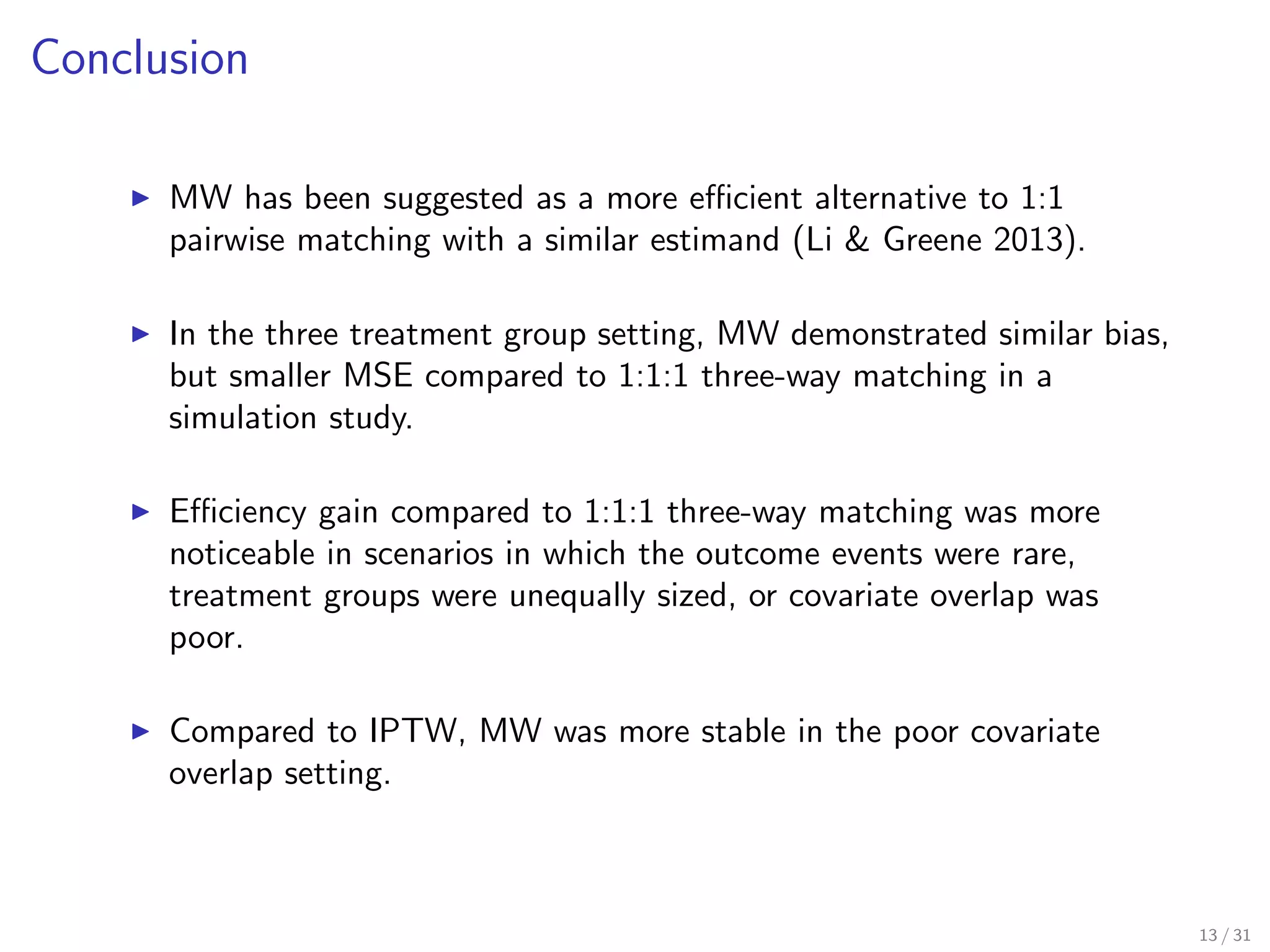 Conclusion
MW has been suggested as a more eﬃcient alternative to 1:1
pairwise matching with a similar estimand (Li & Greene 2013).
In the three treatment group setting, MW demonstrated similar bias,
but smaller MSE compared to 1:1:1 three-way matching in a
simulation study.
Eﬃciency gain compared to 1:1:1 three-way matching was more
noticeable in scenarios in which the outcome events were rare,
treatment groups were unequally sized, or covariate overlap was
poor.
Compared to IPTW, MW was more stable in the poor covariate
overlap setting.
13 / 31
 