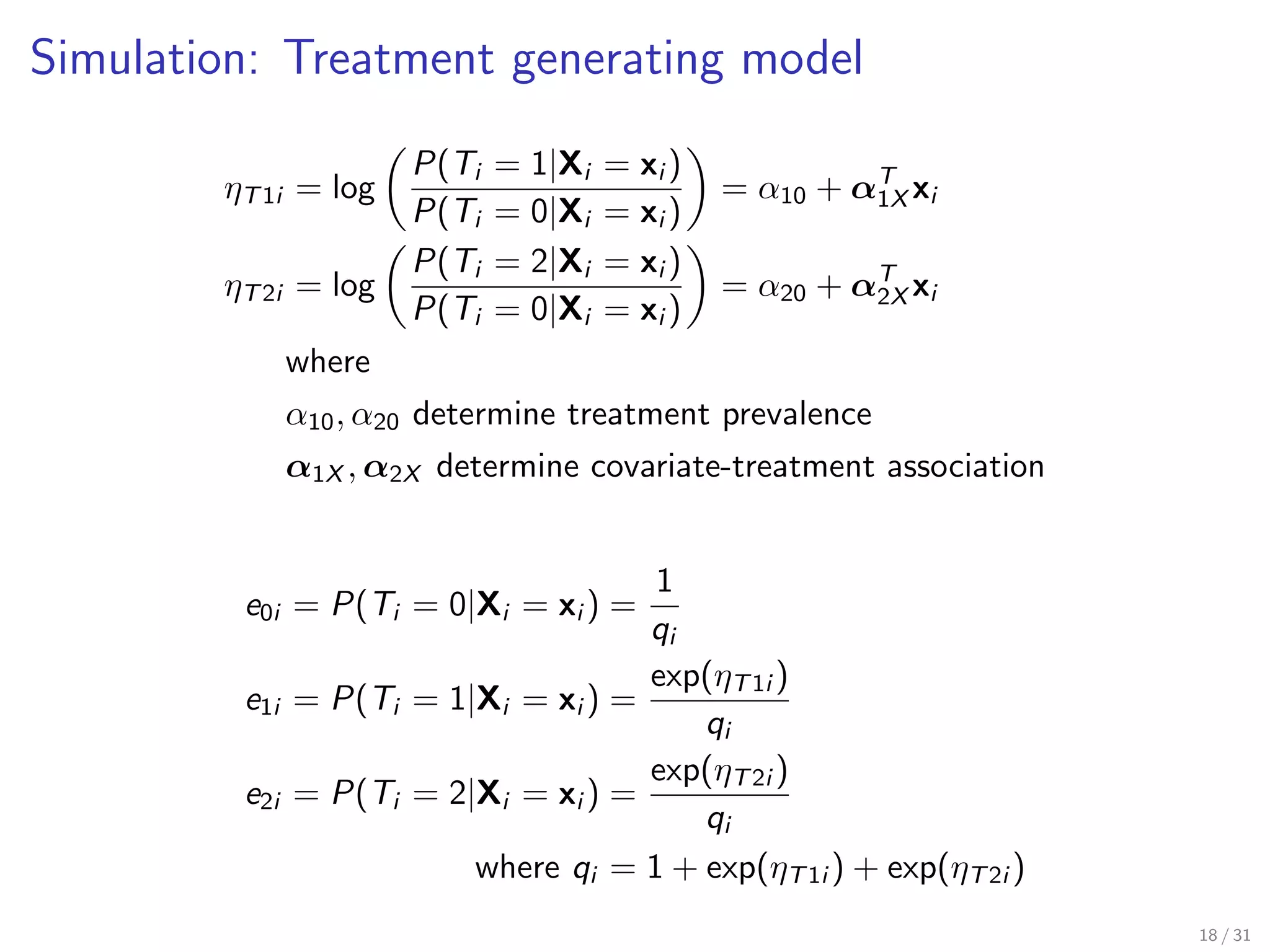 Simulation: Treatment generating model
ηT1i = log
P(Ti = 1|Xi = xi )
P(Ti = 0|Xi = xi )
= α10 + αT
1X xi
ηT2i = log
P(Ti = 2|Xi = xi )
P(Ti = 0|Xi = xi )
= α20 + αT
2X xi
where
α10, α20 determine treatment prevalence
α1X , α2X determine covariate-treatment association
e0i = P(Ti = 0|Xi = xi ) =
1
qi
e1i = P(Ti = 1|Xi = xi ) =
exp(ηT1i )
qi
e2i = P(Ti = 2|Xi = xi ) =
exp(ηT2i )
qi
where qi = 1 + exp(ηT1i ) + exp(ηT2i )
18 / 31
 
