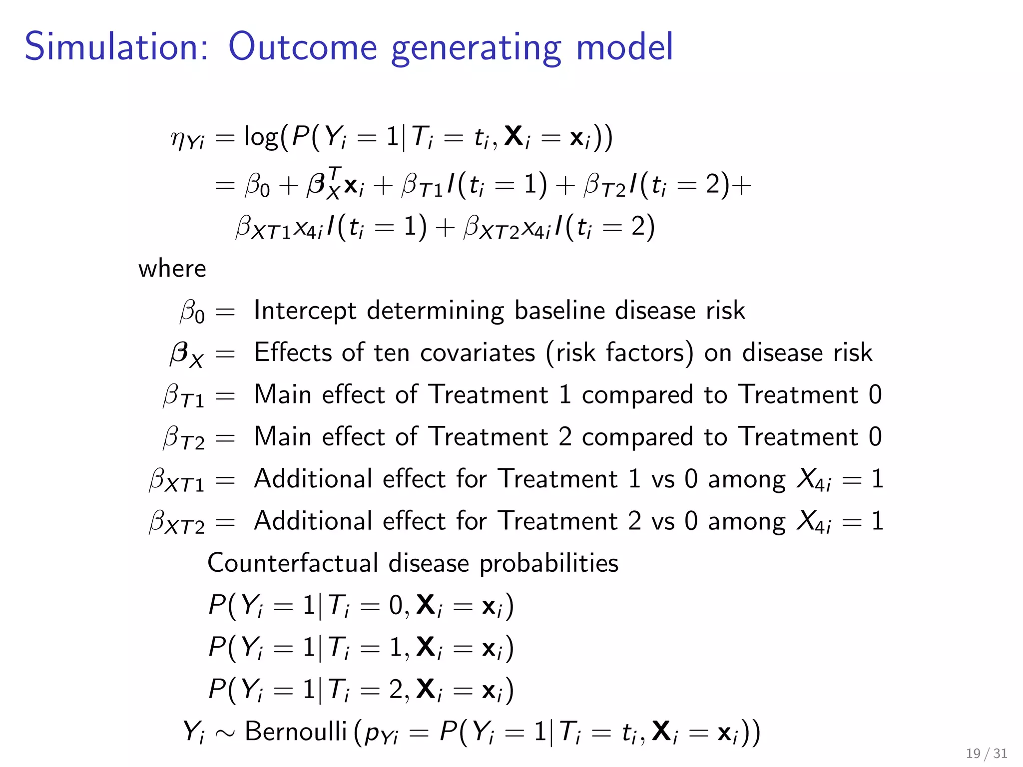 Simulation: Outcome generating model
ηYi = log(P(Yi = 1|Ti = ti , Xi = xi ))
= β0 + βT
X xi + βT1I(ti = 1) + βT2I(ti = 2)+
βXT1x4i I(ti = 1) + βXT2x4i I(ti = 2)
where
β0 = Intercept determining baseline disease risk
βX = Eﬀects of ten covariates (risk factors) on disease risk
βT1 = Main eﬀect of Treatment 1 compared to Treatment 0
βT2 = Main eﬀect of Treatment 2 compared to Treatment 0
βXT1 = Additional eﬀect for Treatment 1 vs 0 among X4i = 1
βXT2 = Additional eﬀect for Treatment 2 vs 0 among X4i = 1
Counterfactual disease probabilities
P(Yi = 1|Ti = 0, Xi = xi )
P(Yi = 1|Ti = 1, Xi = xi )
P(Yi = 1|Ti = 2, Xi = xi )
Yi ∼ Bernoulli (pYi = P(Yi = 1|Ti = ti , Xi = xi ))
19 / 31
 