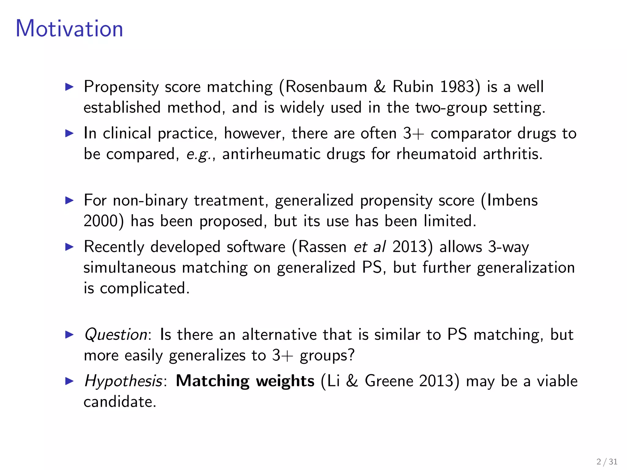 Motivation
Propensity score matching (Rosenbaum & Rubin 1983) is a well
established method, and is widely used in the two-group setting.
In clinical practice, however, there are often 3+ comparator drugs to
be compared, e.g., antirheumatic drugs for rheumatoid arthritis.
For non-binary treatment, generalized propensity score (Imbens
2000) has been proposed, but its use has been limited.
Recently developed software (Rassen et al 2013) allows 3-way
simultaneous matching on generalized PS, but further generalization
is complicated.
Question: Is there an alternative that is similar to PS matching, but
more easily generalizes to 3+ groups?
Hypothesis: Matching weights (Li & Greene 2013) may be a viable
candidate.
2 / 31
 