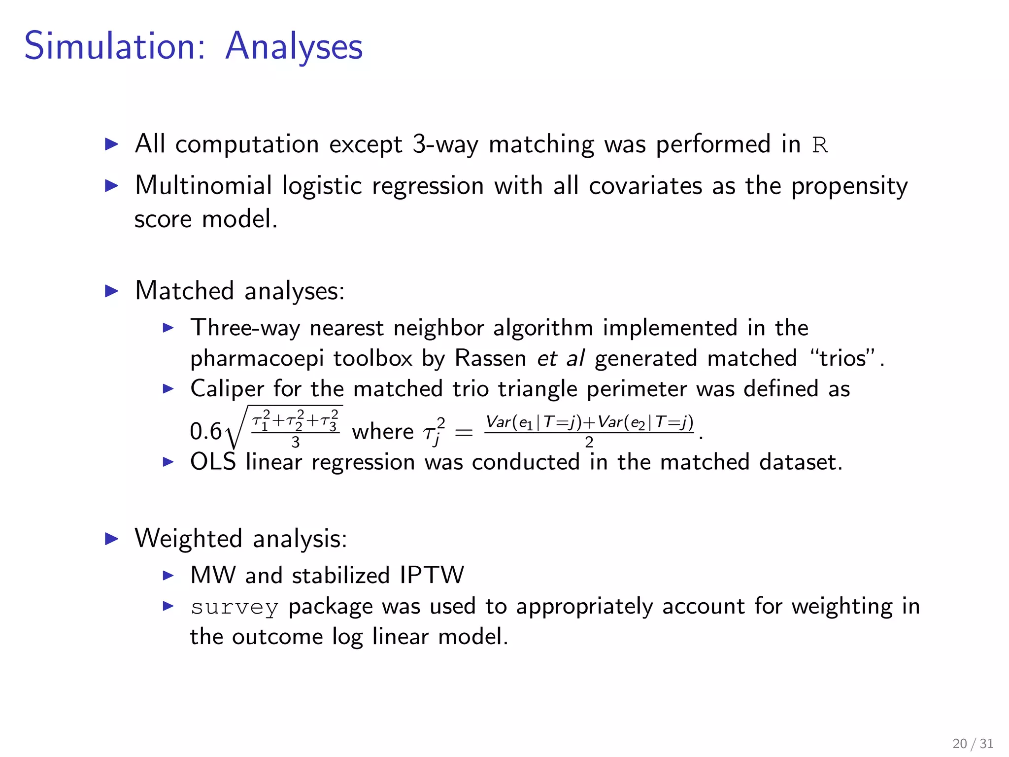 Simulation: Analyses
All computation except 3-way matching was performed in R
Multinomial logistic regression with all covariates as the propensity
score model.
Matched analyses:
Three-way nearest neighbor algorithm implemented in the
pharmacoepi toolbox by Rassen et al generated matched “trios”.
Caliper for the matched trio triangle perimeter was deﬁned as
0.6
τ2
1 +τ2
2 +τ2
3
3
where τ2
j = Var(e1|T=j)+Var(e2|T=j)
2
.
OLS linear regression was conducted in the matched dataset.
Weighted analysis:
MW and stabilized IPTW
survey package was used to appropriately account for weighting in
the outcome log linear model.
20 / 31
 