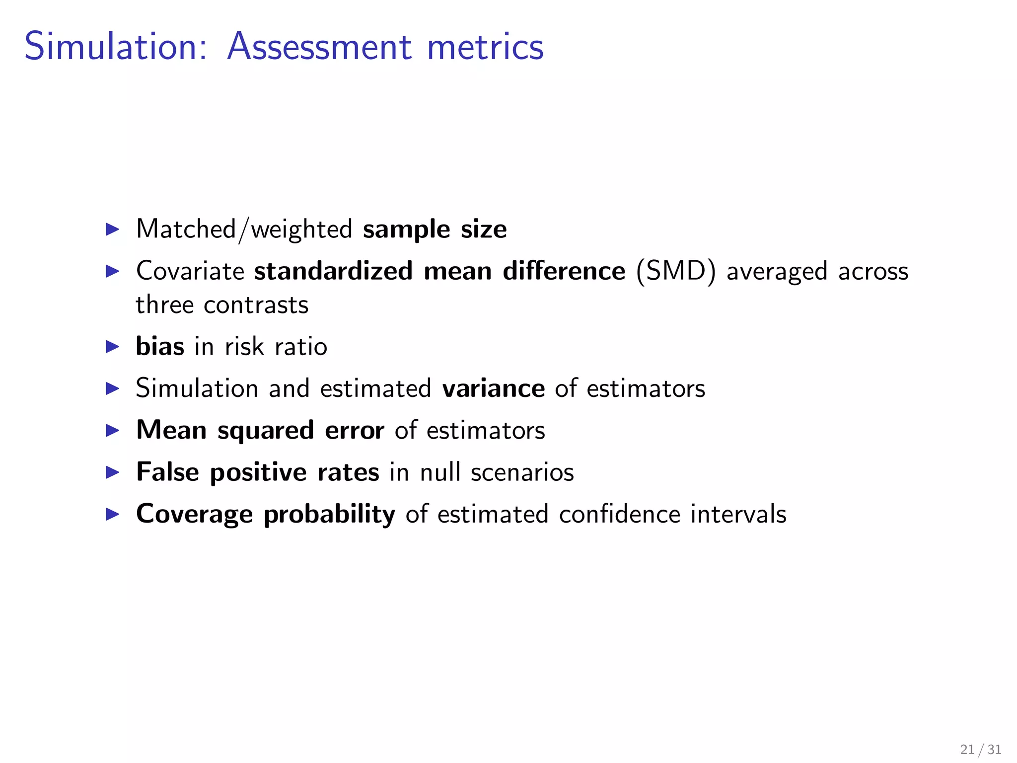 Simulation: Assessment metrics
Matched/weighted sample size
Covariate standardized mean diﬀerence (SMD) averaged across
three contrasts
bias in risk ratio
Simulation and estimated variance of estimators
Mean squared error of estimators
False positive rates in null scenarios
Coverage probability of estimated conﬁdence intervals
21 / 31
 