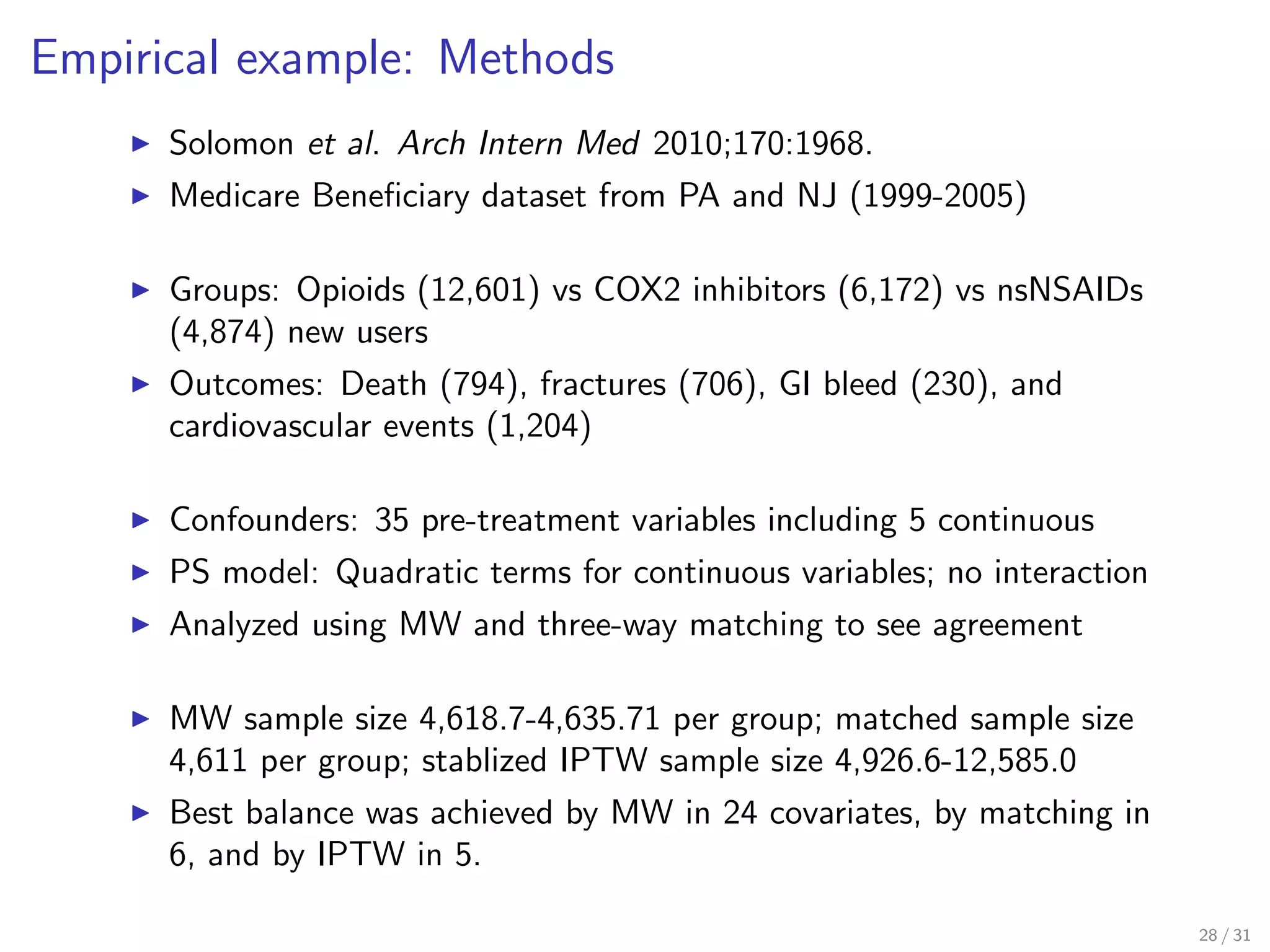 Empirical example: Methods
Solomon et al. Arch Intern Med 2010;170:1968.
Medicare Beneﬁciary dataset from PA and NJ (1999-2005)
Groups: Opioids (12,601) vs COX2 inhibitors (6,172) vs nsNSAIDs
(4,874) new users
Outcomes: Death (794), fractures (706), GI bleed (230), and
cardiovascular events (1,204)
Confounders: 35 pre-treatment variables including 5 continuous
PS model: Quadratic terms for continuous variables; no interaction
Analyzed using MW and three-way matching to see agreement
MW sample size 4,618.7-4,635.71 per group; matched sample size
4,611 per group; stablized IPTW sample size 4,926.6-12,585.0
Best balance was achieved by MW in 24 covariates, by matching in
6, and by IPTW in 5.
28 / 31
 