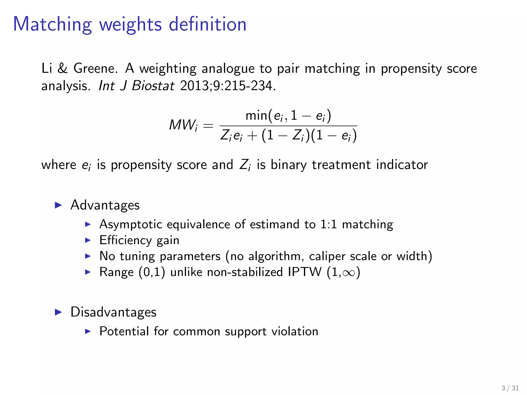 Matching weights deﬁnition
Li & Greene. A weighting analogue to pair matching in propensity score
analysis. Int J Biostat 2013;9:215-234.
MWi =
min(ei , 1 − ei )
Zi ei + (1 − Zi )(1 − ei )
where ei is propensity score and Zi is binary treatment indicator
Advantages
Asymptotic equivalence of estimand to 1:1 matching
Eﬃciency gain
No tuning parameters (no algorithm, caliper scale or width)
Range (0,1) unlike non-stabilized IPTW (1,∞)
Disadvantages
Potential for common support violation
3 / 31
 