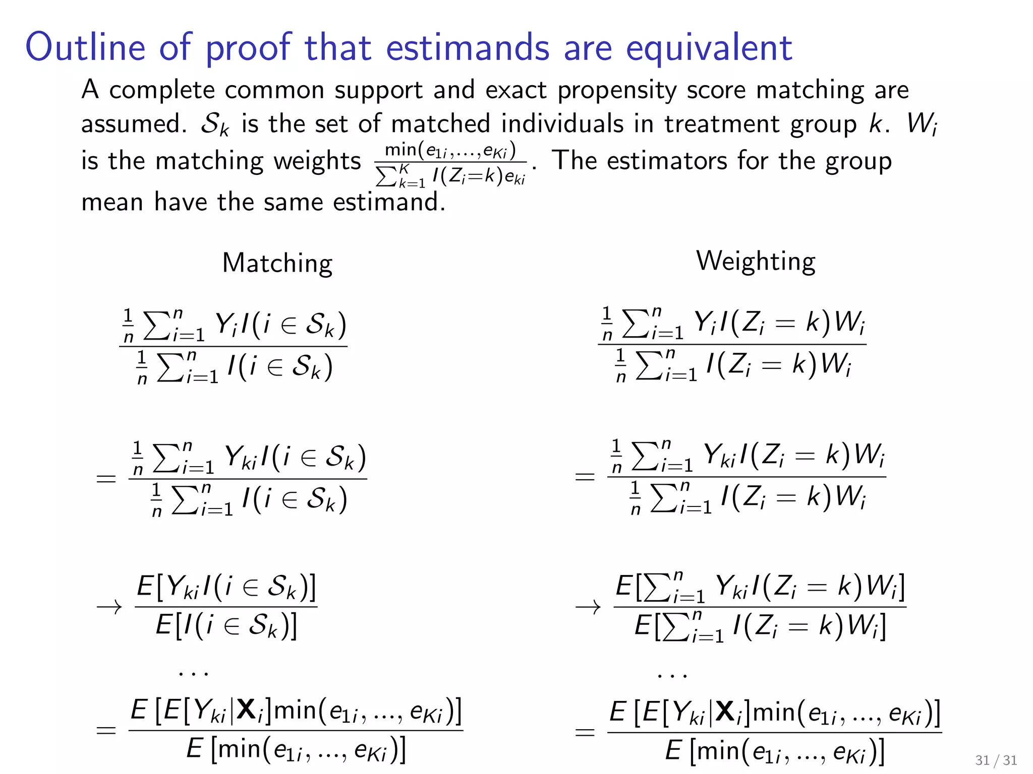 Outline of proof that estimands are equivalent
A complete common support and exact propensity score matching are
assumed. Sk is the set of matched individuals in treatment group k. Wi
is the matching weights min(e1i ,...,eKi )
K
k=1 I(Zi =k)eki
. The estimators for the group
mean have the same estimand.
Matching
1
n
n
i=1 Yi I(i ∈ Sk )
1
n
n
i=1 I(i ∈ Sk )
=
1
n
n
i=1 Yki I(i ∈ Sk )
1
n
n
i=1 I(i ∈ Sk )
→
E[Yki I(i ∈ Sk )]
E[I(i ∈ Sk )]
. . .
=
E [E[Yki |Xi ]min(e1i , ..., eKi )]
E [min(e1i , ..., eKi )]
Weighting
1
n
n
i=1 Yi I(Zi = k)Wi
1
n
n
i=1 I(Zi = k)Wi
=
1
n
n
i=1 Yki I(Zi = k)Wi
1
n
n
i=1 I(Zi = k)Wi
→
E[
n
i=1 Yki I(Zi = k)Wi ]
E[
n
i=1 I(Zi = k)Wi ]
. . .
=
E [E[Yki |Xi ]min(e1i , ..., eKi )]
E [min(e1i , ..., eKi )] 31 / 31
 
