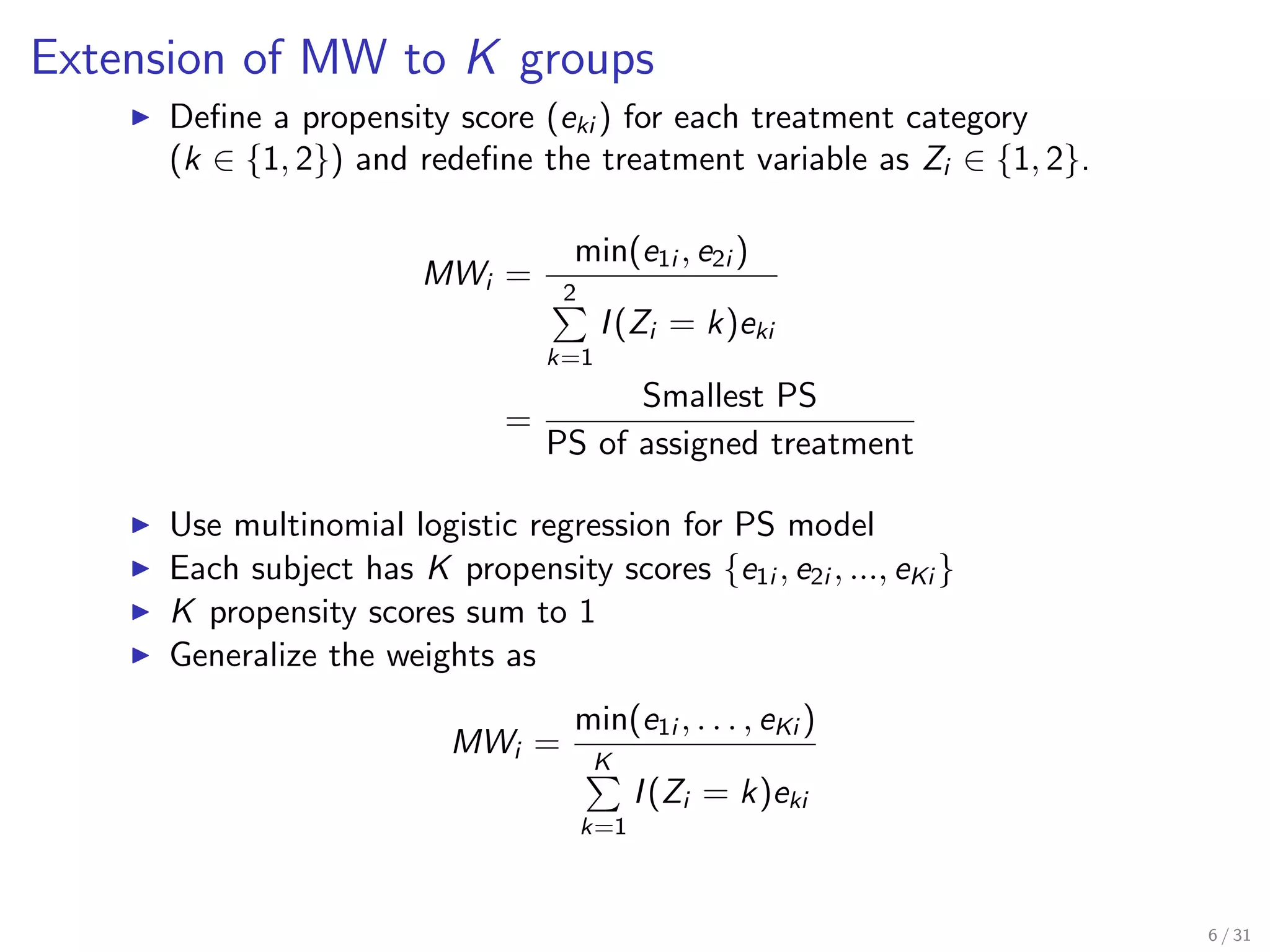 Extension of MW to K groups
Deﬁne a propensity score (eki ) for each treatment category
(k ∈ {1, 2}) and redeﬁne the treatment variable as Zi ∈ {1, 2}.
MWi =
min(e1i , e2i )
2
k=1
I(Zi = k)eki
=
Smallest PS
PS of assigned treatment
Use multinomial logistic regression for PS model
Each subject has K propensity scores {e1i , e2i , ..., eKi }
K propensity scores sum to 1
Generalize the weights as
MWi =
min(e1i , . . . , eKi )
K
k=1
I(Zi = k)eki
6 / 31
 