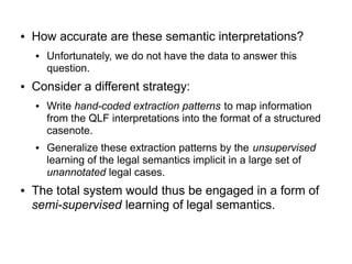 ● How accurate are these semantic interpretations?
● Unfortunately, we do not have the data to answer this
question.
● Consider a different strategy:
● Write hand-coded extraction patterns to map information
from the QLF interpretations into the format of a structured
casenote.
● Generalize these extraction patterns by the unsupervised
learning of the legal semantics implicit in a large set of
unannotated legal cases.
● The total system would thus be engaged in a form of
semi-supervised learning of legal semantics.
 