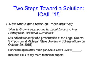 Two Steps Toward a Solution:
ICAIL '15
● New Article (less technical, more intuitive):
“How to Ground a Language for Legal Discourse in a
Prototypical Perceptual Semantics”
(An edited transcript of a presentation at the Legal Quanta
Symposium at Michigan State University College of Law on
October 29, 2015)
Forthcoming in 2016 Michigan State Law Review _____.
Includes links to my more technical papers.
 