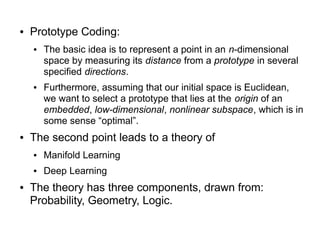 ● Prototype Coding:
● The basic idea is to represent a point in an n-dimensional
space by measuring its distance from a prototype in several
specified directions.
● Furthermore, assuming that our initial space is Euclidean,
we want to select a prototype that lies at the origin of an
embedded, low-dimensional, nonlinear subspace, which is in
some sense “optimal”.
● The second point leads to a theory of
● Manifold Learning
● Deep Learning
● The theory has three components, drawn from:
Probability, Geometry, Logic.
 