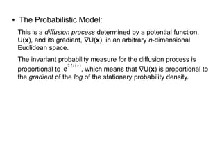 ● The Probabilistic Model:
This is a diffusion process determined by a potential function,
U(x), and its gradient, ∇U(x), in an arbitrary n-dimensional
Euclidean space.
The invariant probability measure for the diffusion process is
proportional to , which means that ∇U(x) is proportional to
the gradient of the log of the stationary probability density.
e
2U x
 