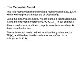 ● The Geometric Model:
This is a Riemannian manifold with a Riemannian metric, ,
which we interpret as a measure of dissimilarity.
Using this dissimilarity metric, we can define a radial coordinate,
ρ, and the directional coordinates, θ1
, θ2
,...,θn– 1
, in our original n-
dimensional space, and then compute an optimal nonlinear k-
dimensional subspace.
The radial coordinate is defined to follow the gradient vector,
∇U(x), and the directional coordinates are defined to be
orthogonal to ∇U(x).
gij  x
 