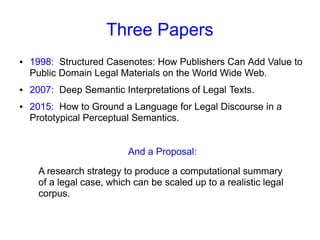 Three Papers
● 1998: Structured Casenotes: How Publishers Can Add Value to
Public Domain Legal Materials on the World Wide Web.
● 2007: Deep Semantic Interpretations of Legal Texts.
● 2015: How to Ground a Language for Legal Discourse in a
Prototypical Perceptual Semantics.
And a Proposal:
A research strategy to produce a computational summary
of a legal case, which can be scaled up to a realistic legal
corpus.
 