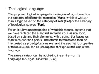 ● The Logical Language:
The proposed logical language is a categorical logic based on
the category of differential manifolds (Man), which is weaker
than a logic based on the category of sets (Set) or the category
of topological spaces (Top).
For an intuitive understanding of what this means, assume that
we have replaced the standard semantics of classical logic,
based on sets and their elements, with a semantics based on
manifolds and their points. The atomic formulas can then be
interpreted as prototypical clusters, and the geometric properties
of these clusters can be propagated throughout the rest of the
language.
The same strategy can be applied to the entirety of my
Language for Legal Discourse (LLD).
 