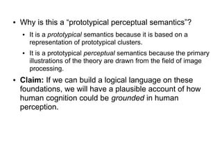 ● Why is this a “prototypical perceptual semantics”?
● It is a prototypical semantics because it is based on a
representation of prototypical clusters.
● It is a prototypical perceptual semantics because the primary
illustrations of the theory are drawn from the field of image
processing.
● Claim: If we can build a logical language on these
foundations, we will have a plausible account of how
human cognition could be grounded in human
perception.
 
