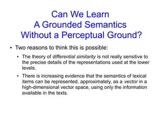 Can We Learn
A Grounded Semantics
Without a Perceptual Ground?
● Two reasons to think this is possible:
● The theory of differential similarity is not really sensitive to
the precise details of the representations used at the lower
levels.
● There is increasing evidence that the semantics of lexical
items can be represented, approximately, as a vector in a
high-dimensional vector space, using only the information
available in the texts.
 