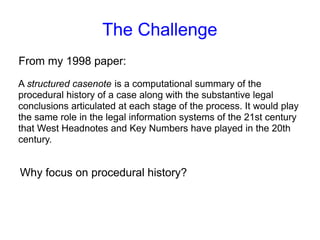 The Challenge
A structured casenote is a computational summary of the
procedural history of a case along with the substantive legal
conclusions articulated at each stage of the process. It would play
the same role in the legal information systems of the 21st century
that West Headnotes and Key Numbers have played in the 20th
century.
From my 1998 paper:
Why focus on procedural history?
 