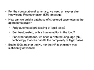 ● For the computational summary, we need an expressive
Knowledge Representation (KR) language.
● How can we build a database of structured casenotes at the
appropriate scale?
● Fully automated processing of legal texts?
● Semi-automated, with a human editor in the loop?
● For either approach, we need a Natural Language (NL)
technology that can handle the complexity of legal cases.
● But in 1998, neither the NL nor the KR technology was
sufficiently advanced.
 