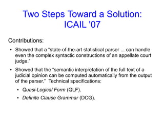 Two Steps Toward a Solution:
ICAIL '07
Contributions:
● Showed that a “state-of-the-art statistical parser ... can handle
even the complex syntactic constructions of an appellate court
judge.”
● Showed that the “semantic interpretation of the full text of a
judicial opinion can be computed automatically from the output
of the parser.” Technical specifications:
● Quasi-Logical Form (QLF).
● Definite Clause Grammar (DCG).
 