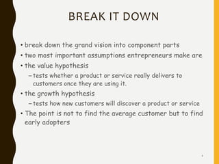 BREAK IT DOWN
• break down the grand vision into component parts
• two most important assumptions entrepreneurs make are
• the value hypothesis
– tests whether a product or service really delivers to
customers once they are using it.
• the growth hypothesis
– tests how new customers will discover a product or service
• The point is not to find the average customer but to find
early adopters
4
 