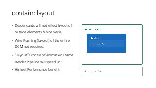 contain:	layout
• Descendants	will	not	effect	layout	of	
outside	elements	&	vice	versa
• Wire	Framing	(Layout)	of	the	entire	
DOM	not	required.
• “Layout”	Process	of	Animation	Frame	
Render	Pipeline	will	speed	up.
• Highest	Performance	benefit.
 