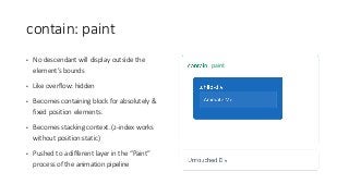 contain:	paint
• No	descendant	will	display	outside	the	
element’s	bounds
• Like	overflow:	hidden
• Becomes	containing	block	for	absolutely	&	
fixed	position	elements.
• Becomes	stacking	context.	(z-index	works	
without	position:static)
• Pushed	to	a	different	layer	in	the	“Paint”	
process	of	the	animation	pipeline
paint
 