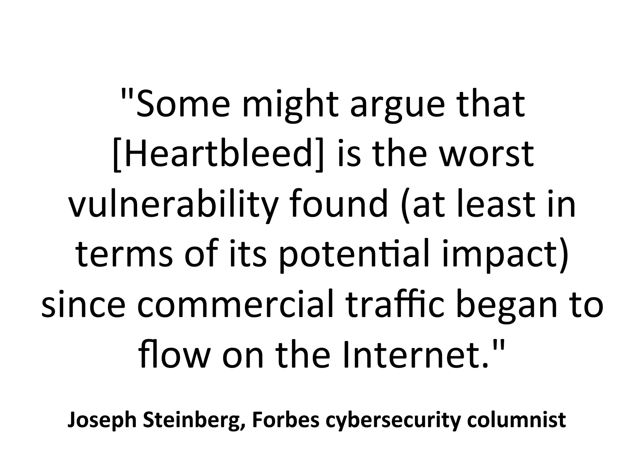 "Some	might	argue	that	
[Heartbleed]	is	the	worst	
vulnerability	found	(at	least	in	
terms	of	its	potenPal	impact)	
since	commercial	traﬃc	began	to	
ﬂow	on	the	Internet."	
Joseph	Steinberg,	Forbes	cybersecurity	columnist	
 
