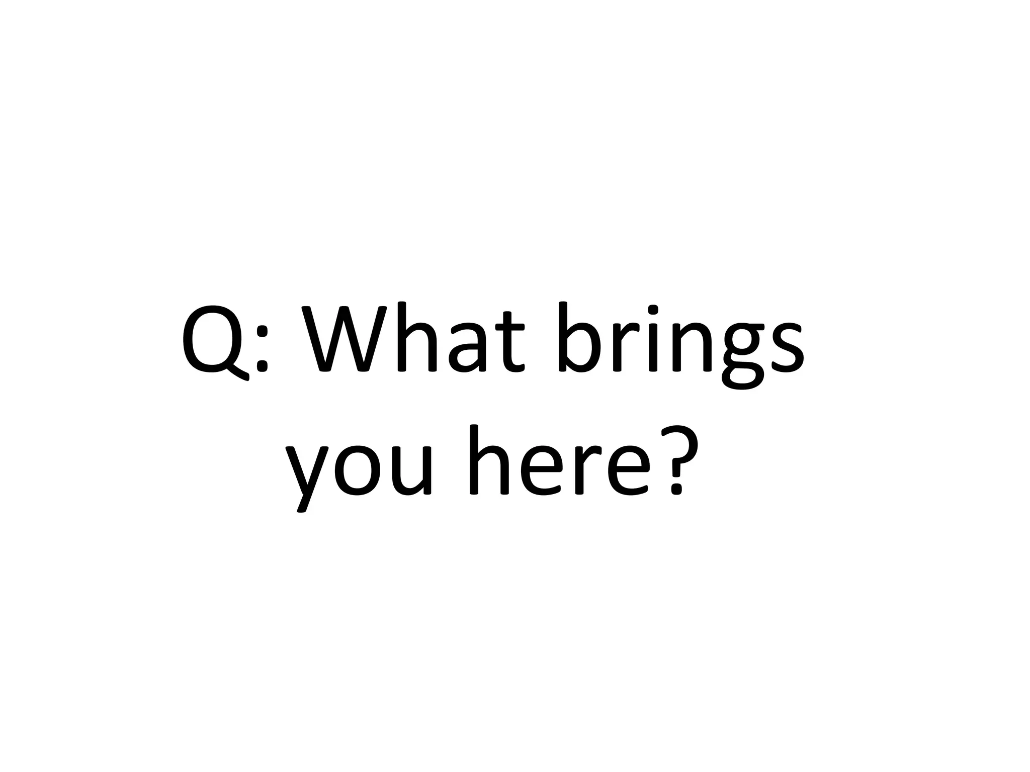 Q:	What	brings	
you	here?	
 