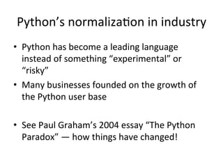Python’s	normalizaPon	in	industry	
•  Python	has	become	a	leading	language	
instead	of	something	“experimental”	or	
“risky”	
•  Many	businesses	founded	on	the	growth	of	
the	Python	user	base	
•  See	Paul	Graham’s	2004	essay	“The	Python	
Paradox”	—	how	things	have	changed!	
 