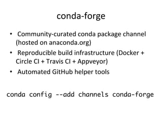 conda-forge	
•  	Community-curated	conda	package	channel	
(hosted	on	anaconda.org)	
•  	Reproducible	build	infrastructure	(Docker	+	
Circle	CI	+	Travis	CI	+	Appveyor)	
•  	Automated	GitHub	helper	tools	
conda config --add channels conda-forge
 