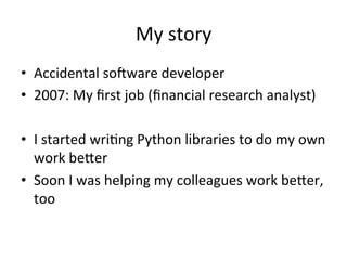 My	story	
•  Accidental	soMware	developer	
•  2007:	My	ﬁrst	job	(ﬁnancial	research	analyst)	
•  I	started	wriPng	Python	libraries	to	do	my	own	
work	beQer	
•  Soon	I	was	helping	my	colleagues	work	beQer,	
too	
 
