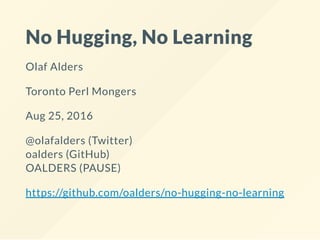 No Hugging, No Learning
Olaf Alders
Toronto Perl Mongers
Aug 25, 2016
@olafalders (Twitter)
oalders (GitHub)
OALDERS (PAUSE)
https://github.com/oalders/no-hugging-no-learning
 
