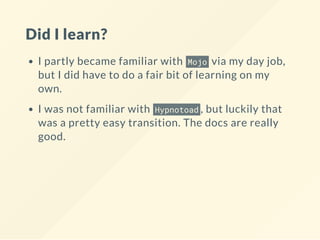 Did I learn?
I partly became familiar with Mojo via my day job,
but I did have to do a fair bit of learning on my
own.
I was not familiar with Hypnotoad , but luckily that
was a pretty easy transition. The docs are really
good.
 