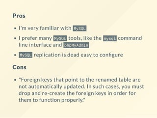 Pros
I'm very familiar with MySQL
I prefer many MySQL tools, like the mysql command
line interface and phpMyAdmin
MySQL replication is dead easy to con gure
Cons
"Foreign keys that point to the renamed table are
not automatically updated. In such cases, you must
drop and re-create the foreign keys in order for
them to function properly."
 