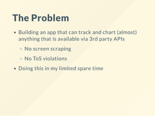 The Problem
Building an app that can track and chart (almost)
anything that is available via 3rd party APIs
No screen scraping
No ToS violations
Doing this in my limited spare time
 